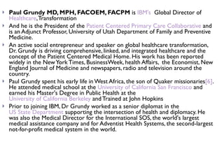 Paul Grundy MD, MPH, FACOEM, FACPM  is  IBM's   Global Director of  Healthcare , Transformation  And he is the President of the  Patient Centered Primary Care Collaborative  and is an Adjunct Professor, University of Utah Department of Family and Preventive Medicine. An active social entrepreneur and speaker on global healthcare transformation, Dr. Grundy is driving comprehensive, linked, and integrated healthcare and the concept of the Patient Centered Medical Home. His work has been reported widely in the New York Times, BusinessWeek, health Affairs,  the Economist, New England Journal of Medicine and newspapers, radio and television around the country. Paul Grundy spent his early life in West Africa, the son of Quaker missionaries [6] . He attended medical school at the  University of California San Francisco  and earned his Master's Degree in Public Health at the  University of California Berkeley  and Trained at John Hopkins  Prior to joining IBM, Dr Grundy worked as a senior diplomat in the  US State Department  supporting the intersection of health and diplomacy. He was also the Medical Director for the International SOS, the world's largest medical assistance company and for Adventist Health Systems, the second-largest not-for-profit medical system in the world. 