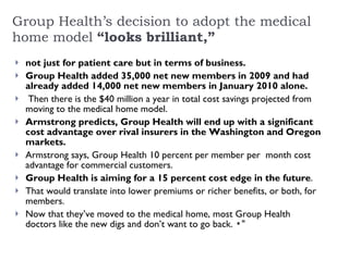 Group Health’s decision to adopt the medical home model  “looks brilliant,” not just for patient care but in terms of business.  Group Health added 35,000 net new members in 2009 and had already added 14,000 net new members in January 2010 alone.   Then there is the $40 million a year in total cost savings projected from moving to the medical home model.  Armstrong predicts, Group Health will end up with a significant cost advantage over rival insurers in the Washington and Oregon markets.  Armstrong says, Group Health 10 percent per member per  month cost advantage for commercial customers.  Group Health is aiming for a 15 percent cost edge in the future .  That would translate into lower premiums or richer benefits, or both, for members.  Now that they’ve moved to the medical home, most Group Health doctors like the new digs and don’t want to go back.  ▪" 