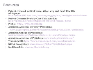 Resources Patient centered medical home: What, why and how? IBM IBV whitepaper:  http://www-935.ibm.com/services/us/gbs/bus/html/gbs-medical-home.html Patient-Centered Primary Care Collaborative:  http://pcpcc.net/content/patient-centered-medical-home      PRISM:  http://www.prism1.org   American Academy of Family Physicians:  www.aafp.org/online/en/home/membership/initiatives/pcmh.html   American College of Physicians:  www.acponline.org/advocacy/where_we_stand/medical_home American Academy of Pediatrics:  www.medicalhomeinfo.org/   TransforMED:  http://www.transformed.com/transformed.cfm   NCQA Recognition:  www.ncqa.org/tabid/631/Default.aspx MedHomeInfo:  www.medhomeinfo.org     