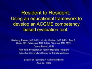 Resident to Resident:   Using an educational framework to develop an ACGME competency based evaluation tool .   Kimberly Painter, MD, MPH, Nicole, Kirchen, MD, MPH, Tara B. Stein, MD, Pablo Joo, MD, Edgar Figueroa, MD, MPH Carma Bylund, PhD New York-Presbyterian Family Medicine Program Columbia University’s Center for Family Medicine Society of Teachers in Family Medicine April 27, 2006 
