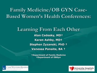 Family Medicine/OB GYN Case-Based Women’s Health Conferences:  Learning From Each Other Alan Cadesky, MD† Karen Ashby, MD‡ Stephen Zyzanski, PhD † Vanessa Panaite, BA † † Department of Family Medicine ‡ Department of OBGyn 