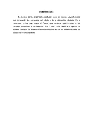 Poder Tributario
Es ejercido por los Órganos Legislativos y sobre las base de Leyes formales
que contendrán los elementos del tributo y de la obligación tributaria. Es la
capacidad jurídica que posee el Estado para reclamar contribuciones a las
personas sometidas a su soberanía. Por lo tanto crea, modifica o suprime de
manera unilateral los tributos en la cual compone una de las manifestaciones de
soberanía fiscal del Estado.
 