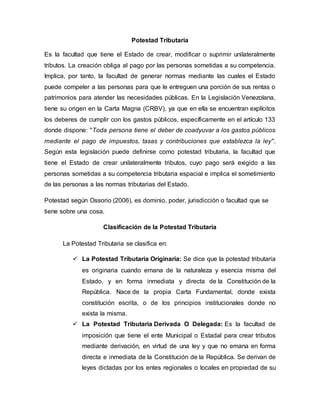 Potestad Tributaria
Es la facultad que tiene el Estado de crear, modificar o suprimir unilateralmente
tributos. La creación obliga al pago por las personas sometidas a su competencia.
Implica, por tanto, la facultad de generar normas mediante las cuales el Estado
puede compeler a las personas para que le entreguen una porción de sus rentas o
patrimonios para atender las necesidades públicas. En la Legislación Venezolana,
tiene su origen en la Carta Magna (CRBV), ya que en ella se encuentran explícitos
los deberes de cumplir con los gastos públicos, específicamente en el artículo 133
donde dispone: "Toda persona tiene el deber de coadyuvar a los gastos públicos
mediante el pago de impuestos, tasas y contribuciones que establezca la ley".
Según esta legislación puede definirse como potestad tributaria, la facultad que
tiene el Estado de crear unilateralmente tributos, cuyo pago será exigido a las
personas sometidas a su competencia tributaria espacial e implica el sometimiento
de las personas a las normas tributarias del Estado.
Potestad según Ossorio (2006), es dominio, poder, jurisdicción o facultad que se
tiene sobre una cosa.
Clasificación de la Potestad Tributaria
La Potestad Tributaria se clasifica en:
 La Potestad Tributaria Originaria: Se dice que la potestad tributaria
es originaria cuando emana de la naturaleza y esencia misma del
Estado, y en forma inmediata y directa de la Constitución de la
República. Nace de la propia Carta Fundamental, donde exista
constitución escrita, o de los principios institucionales donde no
exista la misma.
 La Potestad Tributaria Derivada O Delegada: Es la facultad de
imposición que tiene el ente Municipal o Estadal para crear tributos
mediante derivación, en virtud de una ley y que no emana en forma
directa e inmediata de la Constitución de la República. Se derivan de
leyes dictadas por los entes regionales o locales en propiedad de su
 