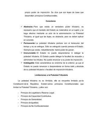 propio poder de imposición. Se dice que son leyes de base que
desarrollan principios Constitucionales.
Caracteres
 Abstracto: Para que exista un verdadero poder tributario, es
necesario que el mandato del Estado se materialice en un sujeto y se
haga efectivo mediante un acto de la administración. La Potestad
Tributaria, al igual que las leyes, es abstracta, pero se deben aplicar
en concreto.
 Permanente: La potestad tributaria perdura con el transcurso del
tiempo y no se extingue. Sólo se extinguirá cuando perezca el Estado.
Siempre que exista, ineludiblemente habrá poder de gravar.
 Irrenunciable: El Estado no puede desprenderse ni delegar la
potestad tributaria. El Estado puede delegar la facultad de recaudar y
administrar los tributos. No puede renunciar a su poder de imposición.
 Indelegable: Esta característica es sinónima de la anterior, ya que el
Estado no puede renunciar o desprenderse en forma total y absoluta
de su potestad tributaria o facultad de imposición tributaria.
Limitaciones a la Potestad Tributaria
La potestad tributaria no es ilimitada, ella se encuentra limitada por la
Constitución de la República. Existen varios principios Constitucionales que
limitan la Potestad Tributaria, y ellos son:
- Principio de Legalidad o Reserva Legal.
- Principio de Capacidad Contributiva.
- Principio de Generalidad.
- Principio de Igualdad.
- Principio de No Confiscatoriedad.
 