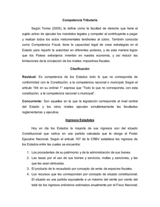 Competencia Tributaria
Según Torres (2005), la define como la facultad de derecho que tiene el
sujeto activo de ejecutar los mandatos legales y compeler al contribuyente a pagar
y realizar todos los actos instrumentales tendientes al cobro. También conocida
como Competencia Fiscal, tiene la capacidad legal de crear estrategias en el
Estado para repartir la autoridad en diferentes poderes, y de esta manera lograr
que los Países extranjeros inviertan en nuestra economía, y así reducir las
limitaciones de la circulación de los niveles impositivos fiscales.
Clasificación
Residual: Es competencia de los Estados todo lo que no corresponda de
conformidad con la Constitución, a la competencia nacional o municipal. Según el
artículo 164 en su ordinal 1° expresa que “Todo lo que no corresponda, con esta
constitución, a la competencia nacional o municipal”.
Concurrente: Son aquellas en la que la legislación corresponde al nivel central
del Estado y los otros niveles ejecutan simultáneamente las facultades
reglamentarias y ejecutiva.
Ingresos Estadales
Hoy en día los Estados la mayoría de sus ingresos son del situado
Constitucional que radica en una partida calculada que le otorga el Poder
Ejecutivo Nacional. Según el artículo 167 de la CRBV establece los ingresos de
los Estados entre las cuales se encuentra:
1. Los procedentes de su patrimonio y de la administración de sus bienes.
2. Las tasas por el uso de sus bienes y servicios, multas y sanciones, y las
que les sean atribuidas.
3. El producto de lo recaudado por concepto de venta de especies fiscales.
4. Los recursos que les correspondan por concepto de situado constitucional.
El situado es una partida equivalente a un máximo del veinte por ciento del
total de los ingresos ordinarios estimados anualmente por el Fisco Nacional,
 