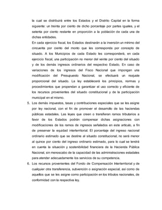 la cual se distribuirá entre los Estados y el Distrito Capital en la forma
siguiente: un treinta por ciento de dicho porcentaje por partes iguales, y el
setenta por ciento restante en proporción a la población de cada una de
dichas entidades.
En cada ejercicio fiscal, los Estados destinarán a la inversión un mínimo del
cincuenta por ciento del monto que les corresponda por concepto de
situado. A los Municipios de cada Estado les corresponderá, en cada
ejercicio fiscal, una participación no menor del veinte por ciento del situado
y de los demás ingresos ordinarios del respectivo Estado. En caso de
variaciones de los ingresos del Fisco Nacional que impongan una
modificación del Presupuesto Nacional, se efectuará un reajuste
proporcional del situado. La ley establecerá los principios, normas y
procedimientos que propendan a garantizar el uso correcto y eficiente de
los recursos provenientes del situado constitucional y de la participación
municipal en el mismo.
5. Los demás impuestos, tasas y contribuciones especiales que se les asigne
por ley nacional, con el fin de promover el desarrollo de las haciendas
públicas estadales. Las leyes que creen o transfieran ramos tributarios a
favor de los Estados podrán compensar dichas asignaciones con
modificaciones de los ramos de ingresos señalados en este artículo, a fin
de preservar la equidad interterritorial. El porcentaje del ingreso nacional
ordinario estimado que se destine al situado constitucional, no será menor
al quince por ciento del ingreso ordinario estimado, para lo cual se tendrá
en cuenta la situación y sostenibilidad financiera de la Hacienda Pública
Nacional, sin menoscabo de la capacidad de las administraciones estadales
para atender adecuadamente los servicios de su competencia.
6. Los recursos provenientes del Fondo de Compensación Interterritorial y de
cualquier otra transferencia, subvención o asignación especial, así como de
aquellos que se les asigne como participación en los tributos nacionales, de
conformidad con la respectiva ley.
 