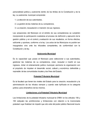 personalidad jurídica y autonomía dentro de los límites de la Constitución y de la
ley. La autonomía municipal comprende:
1. La elección de sus autoridades.
2. La gestión de las materias de su competencia.
3. La creación, recaudación e inversión de sus ingresos.
Las actuaciones del Municipio en el ámbito de sus competencias se cumplirán
incorporando la participación ciudadana al proceso de definición y ejecución de la
gestión pública y en el control y evaluación de sus resultados, en forma efectiva,
suficiente y oportuna, conforme a la ley. Los actos de los Municipios no podrán ser
impugnados sino ante los tribunales competentes, de conformidad con la
Constitución y la ley.
Autonomía Municipal
Es la capacidad que posee el Municipio para seleccionar a sus autoridades,
gestionar las materias de su competencia, crear, recaudar e invertir en sus
ingresos, dictar el ordenamiento jurídico municipal, asimismo la organización con
el propósito de impulsar el desarrollo social, cultural y económico defendible y
razonable de las comunidades locales y los fines del Estado.
Potestad Tributaria Municipal
Es la facultad que tienen los niveles del Estado para la creación, recaudación y la
administración de los tributos siempre y cuando este tipificada en la categoría
jurídica para el beneficio de los mismos.
Limitaciones a la Potestad Tributaria Municipal
Las limitaciones de la potestad tributaria municipal la CRBV en los artículos 156 y
183 estipulan las prohibiciones y limitaciones con relación a la mencionada
potestad cuya finalidad de impedir que otro ente del poder público Nacional incurra
 