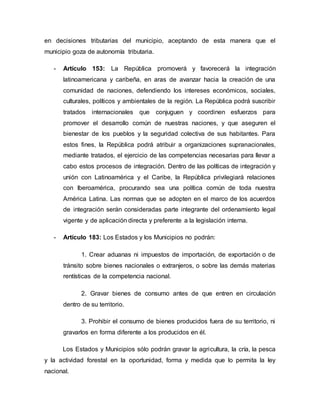 en decisiones tributarias del municipio, aceptando de esta manera que el
municipio goza de autonomía tributaria.
- Artículo 153: La República promoverá y favorecerá la integración
latinoamericana y caribeña, en aras de avanzar hacia la creación de una
comunidad de naciones, defendiendo los intereses económicos, sociales,
culturales, políticos y ambientales de la región. La República podrá suscribir
tratados internacionales que conjuguen y coordinen esfuerzos para
promover el desarrollo común de nuestras naciones, y que aseguren el
bienestar de los pueblos y la seguridad colectiva de sus habitantes. Para
estos fines, la República podrá atribuir a organizaciones supranacionales,
mediante tratados, el ejercicio de las competencias necesarias para llevar a
cabo estos procesos de integración. Dentro de las políticas de integración y
unión con Latinoamérica y el Caribe, la República privilegiará relaciones
con Iberoamérica, procurando sea una política común de toda nuestra
América Latina. Las normas que se adopten en el marco de los acuerdos
de integración serán consideradas parte integrante del ordenamiento legal
vigente y de aplicación directa y preferente a la legislación interna.
- Artículo 183: Los Estados y los Municipios no podrán:
1. Crear aduanas ni impuestos de importación, de exportación o de
tránsito sobre bienes nacionales o extranjeros, o sobre las demás materias
rentísticas de la competencia nacional.
2. Gravar bienes de consumo antes de que entren en circulación
dentro de su territorio.
3. Prohibir el consumo de bienes producidos fuera de su territorio, ni
gravarlos en forma diferente a los producidos en él.
Los Estados y Municipios sólo podrán gravar la agricultura, la cría, la pesca
y la actividad forestal en la oportunidad, forma y medida que lo permita la ley
nacional.
 