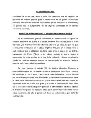 Ingresos Municipales
Establecen la acción que llevan a cabo los municipios con el propósito de
gestionar los medios precios para la financiación de los gastos municipales,
buscando satisfacer las mayores necesidades que se derivan en la comunidad y
en general para el cumplimiento de los objetivos planteados en el ejercicio
económico financiero.
Formas de determinación de la obligación tributaria municipal
En el ordenamiento jurídico venezolano, la determinación se supone de
carácter declarativo en cuanto a la deuda tributaria nace al producirse el hecho
imponible y la determinación solo exterioriza algo que ya existe. Es por ello que,
se encuentra homologado en el Código Orgánico Tributario en el artículo 13 en la
cual establece que la obligación tributaria surge entre el Estado en las distintas
expresiones del Poder Público y los sujetos pasivos en cuanto ocurra el
presupuesto de hecho previsto en la Ley, dicha obligación tributaria constituye un
vínculo de carácter personal aunque su cumplimiento se asegure mediante
garantía real o con privilegios especiales.
De igual manera, el artículo 130 del Código Orgánico Tributario, la
determinación puede ser hecha por los sujetos pasivos que se configura con pago
del tributo por el contribuyente o responsable, quienes luego procederán al pago
del tributo correspondiente o en forma mixta por la administración tributaria sobre
la base de la información suministrada por el contribuyente o el responsable, es
importante tener en cuenta que para que ocurra la determinación mixta debe
haber cooperación del sujeto pasivo para con la administración tributaria. Además
la determinación puede ser hecha de oficio por la administración tributaria cuando
exista incumplimiento total o parcial del deber de determinación por parte del
contribuyente.
 