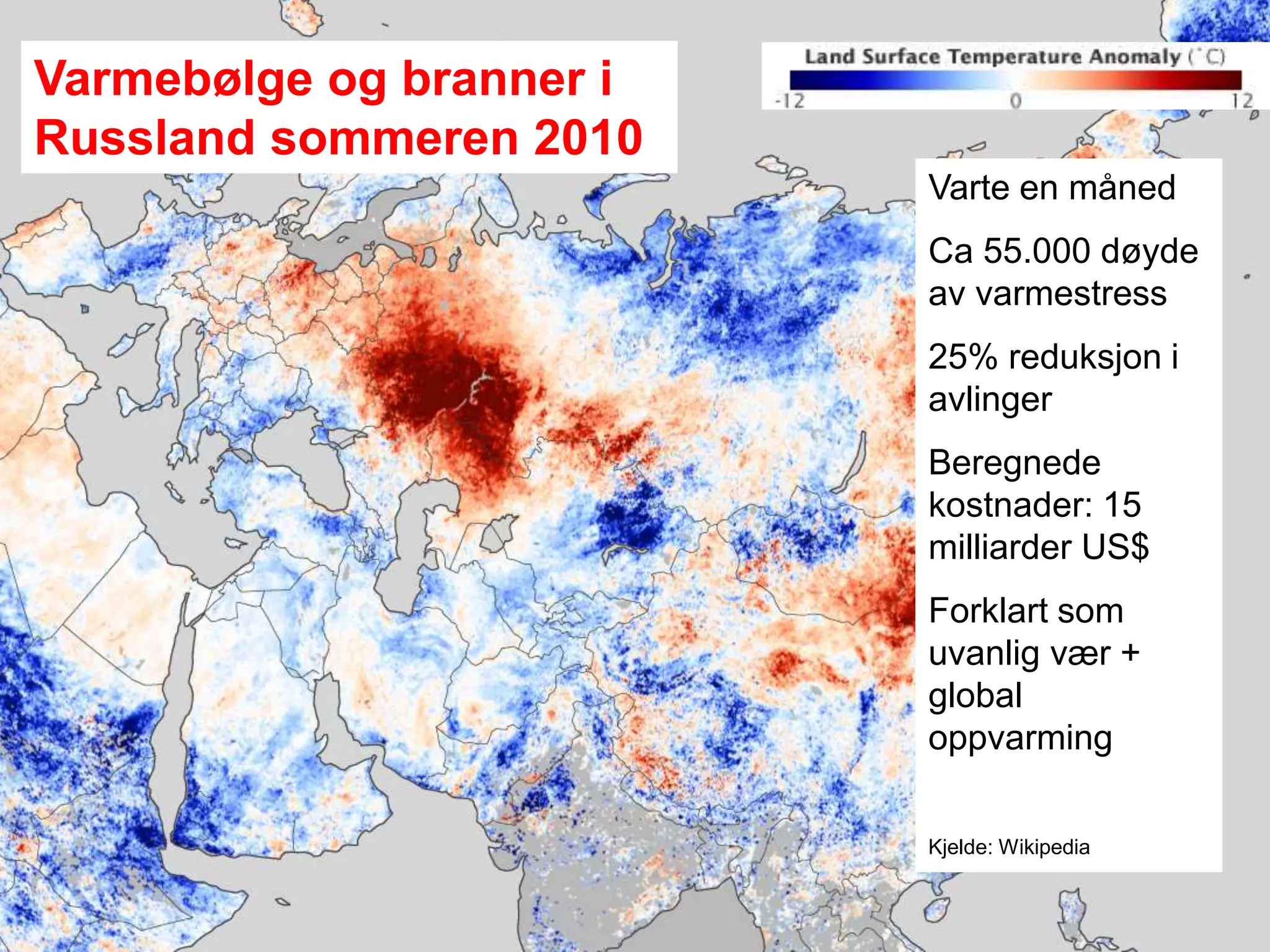 Meteorologisk institutt
Russia heat wave
Summer 2010
Varmebølge og branner i
Russland sommeren 2010
Varte en måned
Ca 55.000 døyde
av varmestress
25% reduksjon i
avlinger
Beregnede
kostnader: 15
milliarder US$
Forklart som
uvanlig vær +
global
oppvarming
Kjelde: Wikipedia
 