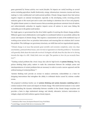 2
gases generated by human activity over recent decades. Its impacts are varied touching on several
sectors including agriculture, health, biodiversity, energy, infrastructure, insurance, tourism and more,
making it a truly multifaceted and multi-sectoral problem. Climate change impacts have had serious
negative impacts on national development, especially in the developing world, reversing poverty
reduction gains in the recent past and in some cases leading to calamitous loss of lives and property.
The global climate system is a shared resource that accumulates greenhouse emissions from all nations,
and indiscriminately unleashes its negative impacts across all nations in most cases hitting the
vulnerable poor in the global south hardest.
No single agency or government has the silver bullet capable of resolving the climate change problem.
Different agents must collaboratively work together in coordinated fashion to successfully address the
causes and impacts of climate change. This requires a reassessment of some of the traditional ways of
working across sectors; how we prioritize interventions; and ensuring that our solutions don’t worsen
the problem. This challenges our governance structures, our skills base and our organizational capacity.
“Climate change is an issue that presents great scientific and economic complexity, some very deep
uncertainties, profound ethical issues, and even lack of agreement on what the problem is,” Economists
will generally think about the trade-offs involved. Ecologists will talk about the idea that we’re driving
towards the edge of a cliff. I think both views are right. The question is, how do you reconcile these
two?”1
“Tackling wicked problems like climate change also calls for high levels of systems thinking. This big
picture thinking helps policy makers to make the connections between the multiple causes and
interdependencies of wicked problems that are necessary in order to avoid a narrow approach and the
artificial taming of wicked problems.”2
Systems thinking tools provide an avenue to analyze community vulnerabilities as a basis for
designing interventions that strengthen the ability to withstand shocks caused by extreme weather
events.
The proposed workshop teaches use of systems thinking and system dynamics modeling tools to
conduct analysis of the causes and impacts of climate change. This multi-sectoral analysis is very useful
in understanding the dynamic relationship between variables in the climate change ecosystem and
provides a basis to align institutional strategy and identify alternative inclusive interventions to
mitigate, adapt and build resilience against climate impacts.
1 Attributed to Mike Toman, Development Research Group, World Bank.
2 Lynelle Briggs, Australian Public Service Commissioner, 2007
 
