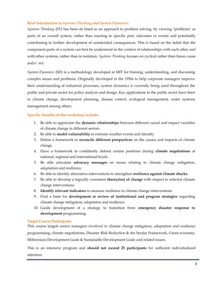 3
Brief Introduction to Systems Thinking and System Dynamics
Systems Thinking (ST) has been de fined as an approach to problem solving, by viewing "problems" as
parts of an overall system, rather than reacting to specific part, outcomes or events and potentially
contributing to further development of unintended consequences. This is based on the belief that the
component parts of a system can best be understood in the context of relationships with each other and
with other systems, rather than in isolation. Systems Thinking focuses on cyclical rather than linear cause
and eﬀect.
System Dynamics (SD) is a methodology developed at MIT for framing, understanding, and discussing
complex issues and problems. Originally developed in the 1950s to help corporate managers improve
their understanding of industrial processes, system dynamics is currently being used throughout the
public and private sector for policy analysis and design. Key applications in the public sector have been
in climate change, development planning, disease control, ecological management, water systems
management among others.
Specific benefits of this workshop include:
1. Be able to appreciate the dynamic relationships between different causal and impact variables
of climate change in different sectors.
2. Be able to model vulnerability to extreme weather events and identify
3. Define a framework to reconcile different perspectives on the causes and impacts of climate
change.
4. Have a framework to confidently defend certain positions during climate negotiations at
national, regional and international levels.
5. Be able articulate advocacy messages on issues relating to climate change mitigation,
adaptation and resilience.
6. Be able to identify alternative interventions to strengthen resilience against climate shocks.
7. Be able to develop a logically consistent theory(ies) of change with respect to selected climate
change interventions.
8. Identify relevant indicators to measure resilience to climate change interventions
9. Find a basis for development or review of institutional and program strategies regarding
climate change mitigation, adaptation and resilience.
10. Guide development of a strategy to transition from emergency disaster response to
development programming.
Target Course Participants
This course targets senior managers involved in climate change mitigation, adaptation and resilience
programming, climate negotiations, Disaster Risk Reduction & the Sendai Framework, Green economy,
Millennium Development Goals & Sustainable Development Goals and related issues.
This is an intensive program and should not exceed 25 participants for sufficient individualized
attention.
 