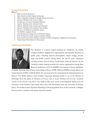 4
Course Curriculum
Day 1-3
What is Climate Resilience?
Risks, Shocks and their Impact on Systems
Why is Integrated Analysis of Climate Change necessary?
Systems Thinking Tools: Cause & Effect
Introduction to Vensim Simulation Software
Systems Thinking Tools: Stocks & Flows
Systems Thinking Tools: Causal Loop Diagrams
Systems Thinking Tools: Feedback Loop Analysis
Structure and behavior of dynamic systems
The Problem Analysis Process
Joint Plenary Case Study: Causes of Climate Change
Joint Plenary Case Study: Impacts of Climate Change
Supervised Group Project: Systems Analysis of Climate Mitigation, Adaptation and Resilience
Group Project Presentations & Discussions
Lead Course Facilitator
Eric Momanyi is a policy analyst intrigued by complexity. He studies
complex problems ranging from organizational development dynamics to
public policy including national development, climate change, poverty
traps and health systems among others. He has 13 years’ experience
working on these issues in Kenya, South Sudan, Liberia & Norway. He has
conducted similar training seminars for various organizations among them
Research Institutions (ICIPE & KEMRI), Government of Kenya (Ministries
of Health, Planning, Environment, Central Bank of Kenya, KNBS, NEMA & KIPPRA among others) and
United Nations (UNDP, U NEP & WHO). He was involved in the development & institutionalization of
Kenya’s T-21 Model (Kenya’s main dynamic long-range planning model in use at the Ministry of
Planning). He is the author of ‘Dynamics of Poverty Traps in Kenya: Modeling Food Security, Population
Growth and the Poverty Trap (2012)’. Eric holds an MA (Cum Laude) in Development Studies from the
University of the Western Cape, South Africa and a BA (Economics) from the University of Nairobi,
Kenya. He studied System Dynamics Modeling at the post-graduate level at the University of Bergen,
Norway and is a member of the System Dynamics Society.
 