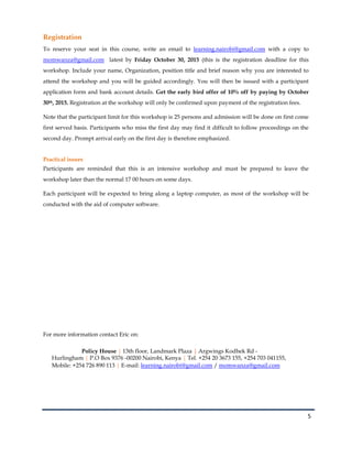 5
Registration
To reserve your seat in this course, write an email to learning.nairobi@gmail.com with a copy to
momwanza@gmail.com latest by Friday October 30, 2015 (this is the registration deadline for this
workshop. Include your name, Organization, position title and brief reason why you are interested to
attend the workshop and you will be guided accordingly. You will then be issued with a participant
application form and bank account details. Get the early bird offer of 10% off by paying by October
30th, 2015. Registration at the workshop will only be confirmed upon payment of the registration fees.
Note that the participant limit for this workshop is 25 persons and admission will be done on first come
first served basis. Participants who miss the first day may find it difficult to follow proceedings on the
second day. Prompt arrival early on the first day is therefore emphasized.
Practical issues
Participants are reminded that this is an intensive workshop and must be prepared to leave the
workshop later than the normal 17 00 hours on some days.
Each participant will be expected to bring along a laptop computer, as most of the workshop will be
conducted with the aid of computer software.
For more information contact Eric on:
Policy House | 13th floor, Landmark Plaza | Argwings Kodhek Rd -
Hurlingham | P.O Box 9376 -00200 Nairobi, Kenya | Tel. +254 20 3673 155, +254 703 041155,
Mobile: +254 726 890 113 | E-mail: learning.nairobi@gmail.com / momwanza@gmail.com
 