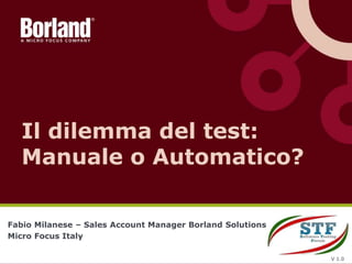 Fabio Milanese – Sales Account Manager Borland Solutions
Micro Focus Italy
Il dilemma del test:
Manuale o Automatico?
V 1.0
 