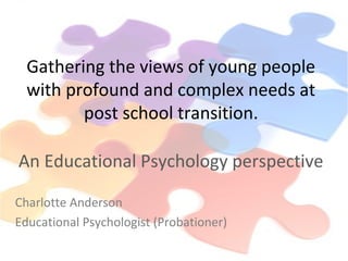 Gathering the views of young people
with profound and complex needs at
post school transition.
An Educational Psychology perspective
Charlotte Anderson
Educational Psychologist (Probationer)
 