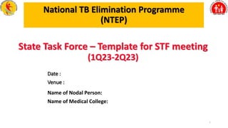 National TB Elimination Programme
(NTEP)
Name of Nodal Person:
1
State Task Force – Template for STF meeting
(1Q23-2Q23)
Date :
Venue :
Name of Medical College:
 