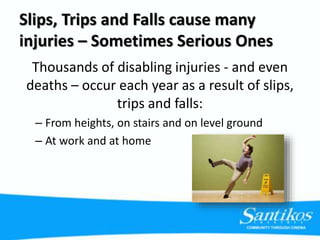 Slips, Trips and Falls cause many
injuries – Sometimes Serious Ones
Thousands of disabling injuries - and even
deaths – occur each year as a result of slips,
trips and falls:
– From heights, on stairs and on level ground
– At work and at home
 