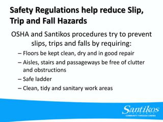Safety Regulations help reduce Slip,
Trip and Fall Hazards
OSHA and Santikos procedures try to prevent
slips, trips and falls by requiring:
– Floors be kept clean, dry and in good repair
– Aisles, stairs and passageways be free of clutter
and obstructions
– Safe ladder
– Clean, tidy and sanitary work areas
 