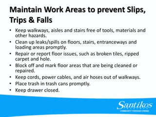 Maintain Work Areas to prevent Slips,
Trips & Falls
• Keep walkways, aisles and stairs free of tools, materials and
other hazards.
• Clean up leaks/spills on floors, stairs, entranceways and
loading areas promptly.
• Repair or report floor issues, such as broken tiles, ripped
carpet and hole.
• Block off and mark floor areas that are being cleaned or
repaired.
• Keep cords, power cables, and air hoses out of walkways.
• Place trash in trash cans promptly.
• Keep drawer closed.
 