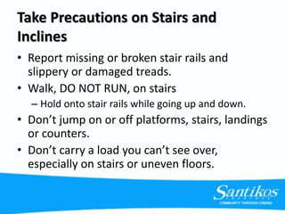 Take Precautions on Stairs and
Inclines
• Report missing or broken stair rails and
slippery or damaged treads.
• Walk, DO NOT RUN, on stairs
– Hold onto stair rails while going up and down.
• Don’t jump on or off platforms, stairs, landings
or counters.
• Don’t carry a load you can’t see over,
especially on stairs or uneven floors.
 