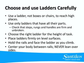 Choose and use Ladders Carefully
• Use a ladder, not boxes or chairs, to reach high
places.
• Use only ladders that have all their parts.
– Check that steps, rungs and handles are firm and
unbroken.
• Choose the right ladder for the height of task.
• Place ladders firmly on level surfaces.
• Hold the rails and face the ladder as you climb.
• Center your body between rails; NEVER lean over
sides.
 