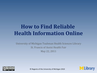 How to Find Reliable  Health Information Online University of Michigan Taubman Health Sciences Library St. Francis of Assisi Health Fair May 22, 2011 © Regents of the University of Michigan 2010 