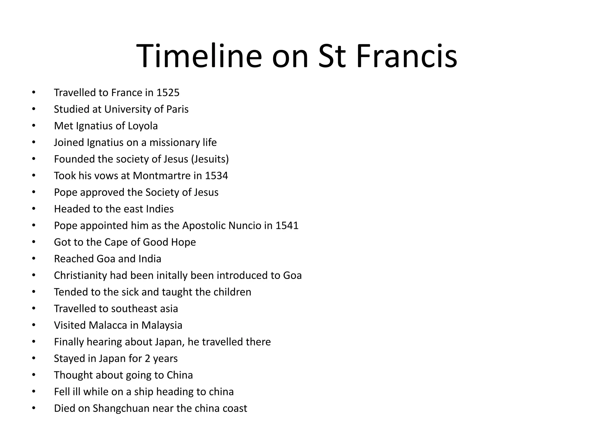 Timeline on St Francis Travelled to France in 1525Studied at University of ParisMet Ignatius of LoyolaJoined Ignatius on a missionary lifeFounded the society of Jesus (Jesuits)Took his vows at Montmartre in 1534Pope approved the Society of JesusHeaded to the east IndiesPope appointed him as the Apostolic Nuncio in 1541Got to the Cape of Good HopeReached Goa and IndiaChristianity had been initally been introduced to Goa Tended to the sick and taught the childrenTravelled to southeast asiaVisited Malacca in Malaysia Finally hearing about Japan, he travelled thereStayed in Japan for 2 yearsThought about going to ChinaFell ill while on a ship heading to chinaDied on Shangchuan near the china coast