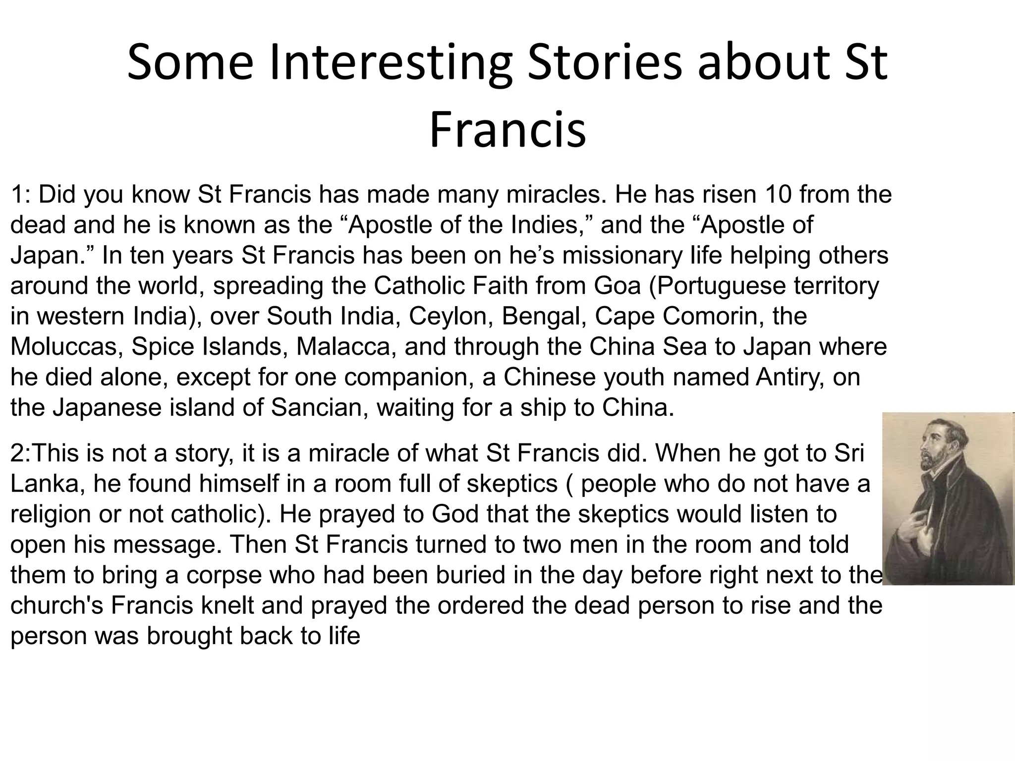 Some Interesting Stories about St Francis1: Did you know St Francis has made many miracles. He has risen 10 from the dead and he is known as the “Apostle of the Indies,” and the “Apostle of Japan.” In ten years St Francis has been on he’s missionary life helping others around the world, spreading the Catholic Faith from Goa (Portuguese territory in western India), over South India, Ceylon, Bengal, Cape Comorin, the Moluccas, Spice Islands, Malacca, and through the China Sea to Japan where he died alone, except for one companion, a Chinese youth named Antiry, on the Japanese island of Sancian, waiting for a ship to China.2:This is not a story, it is a miracle of what St Francis did. When he got to Sri Lanka, he found himself in a room full of skeptics ( people who do not have a religion or not catholic). He prayed to God that the skeptics would listen to open his message. Then St Francis turned to two men in the room and told them to bring a corpse who had been buried in the day before right next to the church's Francis knelt and prayed the ordered the dead person to rise and the person was brought back to life  