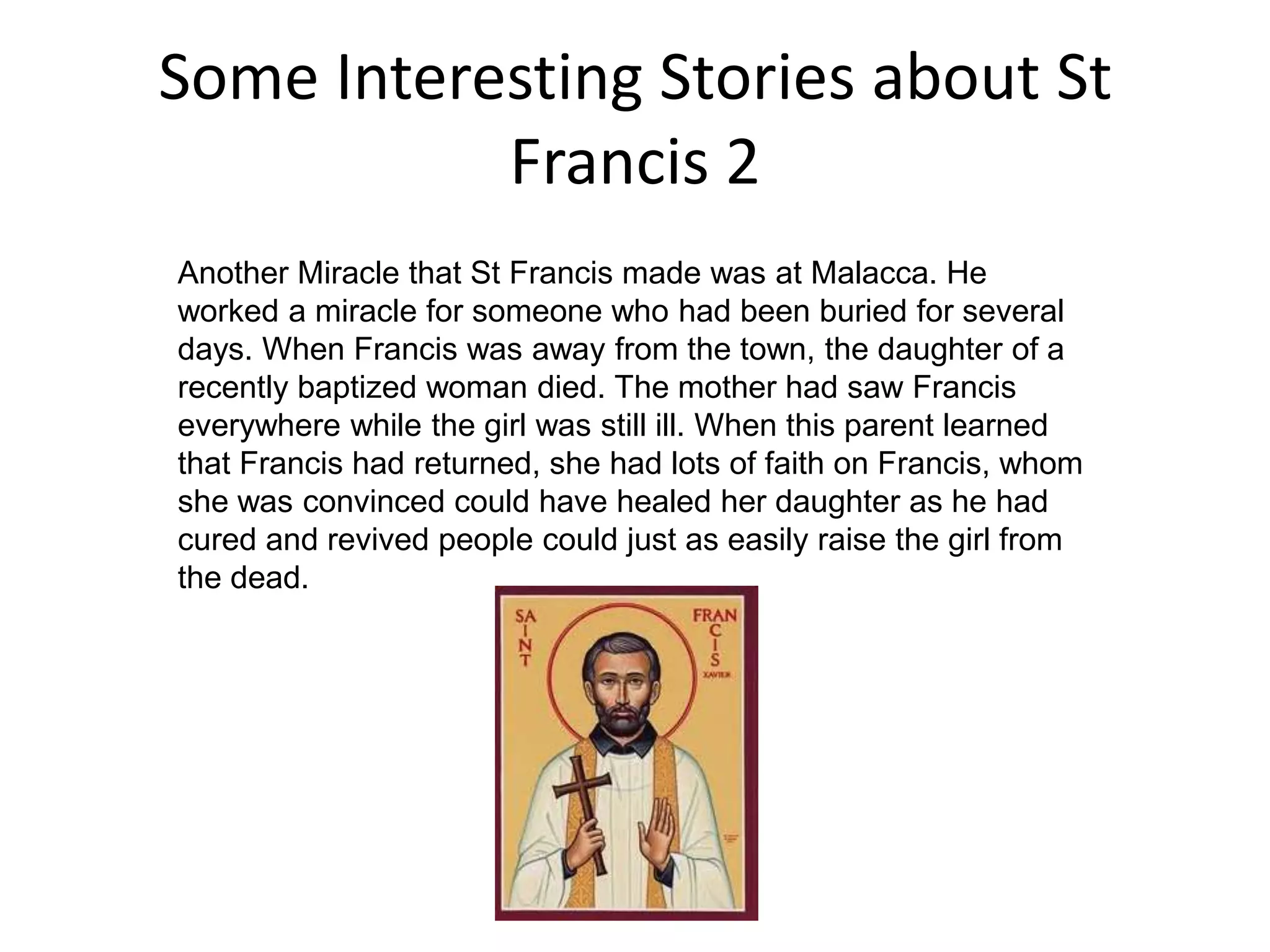 Some Interesting Stories about St Francis 2Another Miracle that St Francis made was at Malacca. He worked a miracle for someone who had been buried for several days. When Francis was away from the town, the daughter of a recently baptized woman died. The mother had saw Francis everywhere while the girl was still ill. When this parent learned that Francis had returned, she had lots of faith on Francis, whom she was convinced could have healed her daughter as he had cured and revived people could just as easily raise the girl from the dead. 