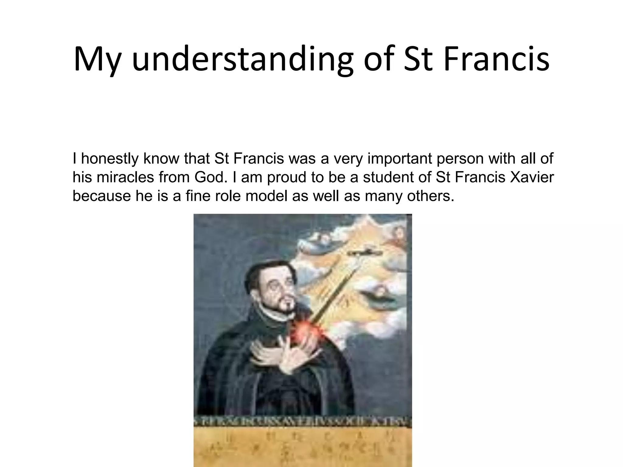 My understanding of St Francis I honestly know that St Francis was a very important person with all of his miracles from God. I am proud to be a student of St Francis Xavier because he is a fine role model as well as many others.