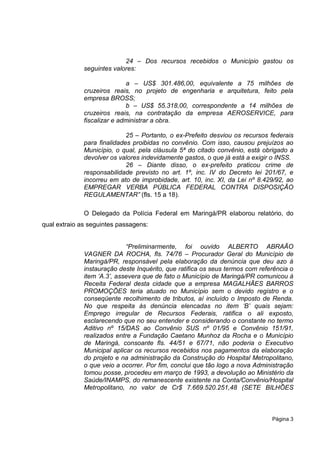 24 – Dos recursos recebidos o Município gastou os
              seguintes valores:

                             a – US$ 301.486,00, equivalente a 75 milhões de
              cruzeiros reais, no projeto de engenharia e arquitetura, feito pela
              empresa BROSS;
                             b – US$ 55.318,00, correspondente a 14 milhões de
              cruzeiros reais, na contratação da empresa AEROSERVICE, para
              fiscalizar e administrar a obra.

                             25 – Portanto, o ex-Prefeito desviou os recursos federais
              para finalidades proibidas no convênio. Com isso, causou prejuízos ao
              Município, o qual, pela cláusula 5ª do citado convênio, está obrigado a
              devolver os valores indevidamente gastos, o que já está a exigir o INSS.
                             26 – Diante disso, o ex-prefeito praticou crime de
              responsabilidade previsto no art. 1º, inc. IV do Decreto lei 201/67, e
              incorreu em ato de improbidade, art. 10, inc. XI, da Lei nº 8.429/92, ao
              EMPREGAR VERBA PÚBLICA FEDERAL CONTRA DISPOSIÇÃO
              REGULAMENTAR” (fls. 15 a 18).

              O Delegado da Polícia Federal em Maringá/PR elaborou relatório, do
qual extraio as seguintes passagens:


                             “Preliminarmente, foi ouvido ALBERTO ABRAÃO
              VAGNER DA ROCHA, fls. 74/76 – Procurador Geral do Município de
              Maringá/PR, responsável pela elaboração da denúncia que deu azo à
              instauração deste Inquérito, que ratifica os seus termos com referência o
              item „A.3‟, assevera que de fato o Município de Maringá/PR comunicou à
              Receita Federal desta cidade que a empresa MAGALHÃES BARROS
              PROMOÇÕES teria atuado no Município sem o devido registro e o
              conseqüente recolhimento de tributos, aí incluído o Imposto de Renda.
              No que respeita às denúncia elencadas no item „B‟ quais sejam:
              Emprego irregular de Recursos Federais, ratifica o ali exposto,
              esclarecendo que no seu entender e considerando o constante no termo
              Aditivo nº 15/DAS ao Convênio SUS nº 01/95 e Convênio 151/91,
              realizados entre a Fundação Caetano Munhoz da Rocha e o Município
              de Maringá, consoante fls. 44/51 e 67/71, não poderia o Executivo
              Municipal aplicar os recursos recebidos nos pagamentos da elaboração
              do projeto e na administração da Construção do Hospital Metropolitano,
              o que veio a ocorrer. Por fim, conclui que tão logo a nova Administração
              tomou posse, procedeu em março de 1993, a devolução ao Ministério da
              Saúde/INAMPS, do remanescente existente na Conta/Convênio/Hospital
              Metropolitano, no valor de Cr$ 7.669.520.251,48 (SETE BILHÕES



                                                                               Página 3
 