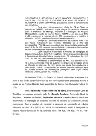SEISCENTOS E SESSENTA E NOVE MILHÕES, QUINHENTOS E
              VINTE MIL, DUZENTOS E CINQÜENTA E HUM CRUZEIROS E
              QUARENTA E OITO CENTAVOS), provocando assim o cancelamento
              dos convênios.
                              Para tanto, foi encaminhado ofício, fls. 79 ao Chefe da
              Divisão do INAMPS, solicitando cópia integral da Auditoria realizada
              junto à Prefeitura de Maringá, referente à Construção do Hospital
              Metropolitano, objeto do Termo Aditivo 15/DAS e ao Convênio SUS
              01/91, merecendo a resposta de fls. 106, encaminhando o relatório e
              ofícios fls. 107/121, que instruíram mencionado apuratório.
                              Emerge da Conclusão do relatório de Auditoria às fls. 110,
              que houve regularidade dos recursos aplicados até a data das
              investigações 17-06-92, com exceção do que foi comentado na alínea C,
              item 2.2.3 – fls. 109 – que se refere à falta de comentário sobre a melhor
              técnica oferecida pelas empresas concorrentes.
                              Com o objetivo de constatar a denúncia de sonegação de
              tributos minudada no item „A.3‟ (16/26) fls. 12/13, foi encaminhado ofício
              à Delegacia da Receita Federal consoante fls. 78, reiterado às fls. 124,
              126, 132, 138, 145, sem que houvesse resposta.
                              Atendendo a determinação do MM. Juiz Relator às fls.
              154, foi encaminhado ofício ao Superior Hierárquico do Delegado Chefe
              da Receita em Maringá, fls. 157, sendo que desta feita recebemos a
              resposta fls. 159/161 comunicando, em síntese, que por imposição legal
              só poderá fornecer as informações protegidas pelo Sigilo Fiscal,
              mediante Ordem Judicial” (fls. 166/167).

              O Ministério Público do Estado do Paraná determinou a remessa dos
autos a esta Corte, considerando que os atos investigados foram praticados durante a
gestão do ex-Prefeito Ricardo José Magalhães de Barros, hoje Deputado Federal (fl.
172).
              O Dr. Raimundo Francisco Ribeiro de Bonis, Subprocurador-Geral da
República, em parecer aprovado pelo Dr. Geraldo Brindeiro, Procurador-Geral da
República, requereu ao Ministro Sepúlveda Pertence, à época Relator, que fosse
determinada “a realização da diligência descrita no relatório da autoridade policial,
concernente „Com o objetivo de constatar a denúncia de sonegação de tributos
minudada no item „A.3‟ (16/26) fls. 12/13, foi encaminhado ofício à Delegacia da
Receita Federal consoante fls. 78, reiterado às fls. 124, 126, 132, 138, 145‟ (fls. 163)”
(fl. 185).




                                                                                 Página 4
 