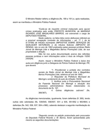O Ministro Relator deferiu a diligência (fls. 189 a 191) e, após realizadas,
assim se manifestou o Ministério Público Federal:


                             “Cuida-se de inquérito criminal instaurado para apurar
              crimes praticados pelo então PREFEITO MUNICIPAL de MARINGÁ
              RICARDO JOSÉ MAGALHÃES BARROS, ora exercendo o cargo de
              DEPUTADO FEDERAL.
                             Neste caderno, os fatos tidos como delituosos referiam-se
              a possível sonegação (omissão de informações – art. 1º, I, da lei
              8.137/90) de tributos municipais (IMPOSTOS SOBRE SERVIÇOS DE
              QUALQUER NATUREZA) e de tributos federais (IMPOSTO DE
              RENDA), isto no ano de 1993 praticados pelas pessoas jurídicas Rádio
              Jornal de Maringá Ltda e Magalhães Barros Promoções Ltda, de sua
              propriedade e direção.
                             Não há nos autos documentação acerca das referidas
              pessoas jurídicas e nem informações sobre o Auto de Infração 15293
              (ISSQN).
                             Assim, requer o Ministério Público Federal a baixa dos
              autos em diligência junto a Delegacia da Polícia Federal de Maringá, PR,
              que deverá:

                                           “1. Providenciar a juntada dos contratos
                              sociais da Rádio Jornal de Maringá Ltda e Magalhães
                              Barros Promoções Ltda, relativos ao ano de 1993;
                                           2. Requisitar da Prefeitura Municipal de
                              Maringá o andamento do auto de infração 15239;
                                           3. Verificar junto à Procuradoria Seccional
                              da Fazenda Nacional em Maringá a situação dos
                              processos administrativos fiscais relacionados no
                              documento de fls. 197.
                                           4. Outras diligências cabíveis” (fls.
                              366/367).

              As diligências mencionadas, igualmente, foram deferidas (fl. 369), tendo
outras sido solicitadas (fls. 539/540, 556/557, 931 a 935, 951/952 e 963/964) e
deferidas (fls. 542, 558, 937, 954 e 966), cabendo destacar a seguinte manifestação do
Ministério Público Federal:


                          “Segundo consta na petição protocolada pelo procurador
              do Deputado Federal Ricardo J. M. Barros, foram apresentadas pelo
              mesmo as seguintes documentações:



                                                                                  Página 5
 