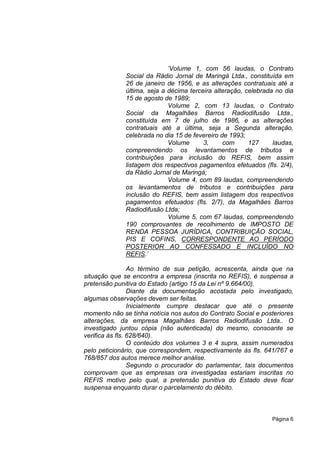 „Volume 1, com 56 laudas, o Contrato
              Social da Rádio Jornal de Maringá Ltda., constituída em
              26 de janeiro de 1956, e as alterações contratuais até a
              última, seja a décima terceira alteração, celebrada no dia
              15 de agosto de 1989;
                             Volume 2, com 13 laudas, o Contrato
              Social da Magalhães Barros Radiodifusão Ltda.,
              constituída em 7 de julho de 1986, e as alterações
              contratuais até a última, seja a Segunda alteração,
              celebrada no dia 15 de fevereiro de 1993;
                             Volume      3,     com      127     laudas,
              compreendendo os levantamentos de tributos e
              contribuições para inclusão do REFIS, bem assim
              listagem dos respectivos pagamentos efetuados (fls. 2/4),
              da Rádio Jornal de Maringá;
                             Volume 4, com 89 laudas, compreendendo
              os levantamentos de tributos e contribuições para
              inclusão do REFIS, bem assim listagem dos respectivos
              pagamentos efetuados (fls. 2/7), da Magalhães Barros
              Radiodifusão Ltda;
                             Volume 5, com 67 laudas, compreendendo
              190 comprovantes de recolhimento de IMPOSTO DE
              RENDA PESSOA JURÍDICA, CONTRIBUIÇÃO SOCIAL,
              PIS E COFINS, CORRESPONDENTE AO PERÍODO
              POSTERIOR AO CONFESSADO E INCLUÍDO NO
              REFIS.‟

                 Ao término de sua petição, acrescenta, ainda que na
situação que se encontra a empresa (inscrita no REFIS), é suspensa a
pretensão punitiva do Estado (artigo 15 da Lei nº 9.664/00).
                 Diante da documentação acostada pelo investigado,
algumas observações devem ser feitas.
                 Inicialmente cumpre destacar que até o presente
momento não se tinha notícia nos autos do Contrato Social e posteriores
alterações, da empresa Magalhães Barros Radiodifusão Ltda.. O
investigado juntou cópia (não autenticada) do mesmo, consoante se
verifica às fls. 628/640).
                 O conteúdo dos volumes 3 e 4 supra, assim numerados
pelo peticionário, que correspondem, respectivamente às fls. 641/767 e
768/857 dos autos merece melhor análise.
                 Segundo o procurador do parlamentar, tais documentos
comprovam que as empresas ora investigadas estariam inscritas no
REFIS motivo pelo qual, a pretensão punitiva do Estado deve ficar
suspensa enquanto durar o parcelamento do débito.



                                                                Página 6
 