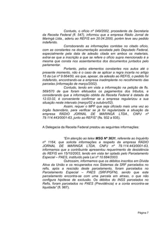 Contudo, o ofício nº 049/2002, procedente da Secretaria
da Receita Federal (fl. 547), informou que a empresa Rádio Jornal de
Maringá Ltda., aderiu ao REFIS em 20.04.2000, porém teve seu pedido
indeferido.
               Corroborando as informações contidas no citado ofício,
com as constantes na documentação acostada pelo Deputado Federal,
especialmente pela data de adesão citada em ambos os materiais,
extrai-se que a inscrição a que se refere o ofício supra mencionado é a
mesma que consta nos assentamentos dos documentos juntados pelo
parlamentar.
               Portanto, pelos elementos constantes nos autos até o
presente momento, não é o caso de se aplicar a regra incerta no artigo
15 da Lei nº 9.664/00, eis que, apesar, da adesão ao REFIS, o pedido foi
indeferido, encontrando-se a empresa inadimplente no recolhimento das
parcelas (informação de março/2002).
               Contudo, tendo em vista a informação na petição de fls.
569/570 de que foram efetuados os pagamentos dos tributos, e
considerando que a informação obtida da Receita Federal é datada de
12.03.02, é conveniente confirmar se a empresa regularizou a sua
situação neste intervalo (março/02 a outubro/02).
               Assim, requer o MPF que seja oficiado mais uma vez ao
órgão fazendário, para verificar se já foi regularizada a situação da
empresa RÁDIO JORNAL DE MARINGÁ LTDA., CNPJ nº
79.114.443/0001-63, junto ao REFIS” (fls. 932 a 935).

A Delegacia da Receita Federal prestou as seguintes informações:


                 “Em atenção ao telex MSG Nº 3631, referente ao Inquérito
nº 1164, que solicita informações a respeito da empresa RÁDIO
JORNAL DE MARINGÁ LTDA, CNPJ nº 79.114.443/0001-63,
informamos que a contribuinte apresentou requerimento de desistência
do REFIS em 15/10/2003, tendo em vista ter optado pelo Parcelamento
Especial – PAES, instituído pela Lei nº 10.684/2003.
                 Outrossim, informamos que os débitos inscritos em Dívida
Ativa da União e os recuperados nos Sistemas da SRF parcelados no
refis, após a rescisão deste parcelamento, foram parcelados no
Parcelamento Especial – PAES (SRF/PGFN), sendo que este
parcelamento encontra-se com uma parcela em atraso, o que não
configura hipótese de exclusão. Os débitos do INSS parcelados no
Refis, foram parcelados no PAES (Previdência) e a conta encontra-se
liquidada” (fl. 987).




                                                                 Página 7
 