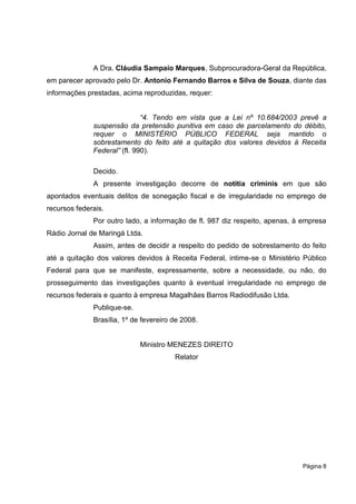 A Dra. Cláudia Sampaio Marques, Subprocuradora-Geral da República,
em parecer aprovado pelo Dr. Antonio Fernando Barros e Silva de Souza, diante das
informações prestadas, acima reproduzidas, requer:


                              “4. Tendo em vista que a Lei nº 10.684/2003 prevê a
              suspensão da pretensão punitiva em caso de parcelamento do débito,
              requer o MINISTÉRIO PÚBLICO FEDERAL seja mantido o
              sobrestamento do feito até a quitação dos valores devidos à Receita
              Federal” (fl. 990).

              Decido.
              A presente investigação decorre de notitia criminis em que são
apontados eventuais delitos de sonegação fiscal e de irregularidade no emprego de
recursos federais.
              Por outro lado, a informação de fl. 987 diz respeito, apenas, à empresa
Rádio Jornal de Maringá Ltda.
              Assim, antes de decidir a respeito do pedido de sobrestamento do feito
até a quitação dos valores devidos à Receita Federal, intime-se o Ministério Público
Federal para que se manifeste, expressamente, sobre a necessidade, ou não, do
prosseguimento das investigações quanto à eventual irregularidade no emprego de
recursos federais e quanto à empresa Magalhães Barros Radiodifusão Ltda.
              Publique-se.
              Brasília, 1º de fevereiro de 2008.


                             Ministro MENEZES DIREITO
                                        Relator




                                                                             Página 8
 