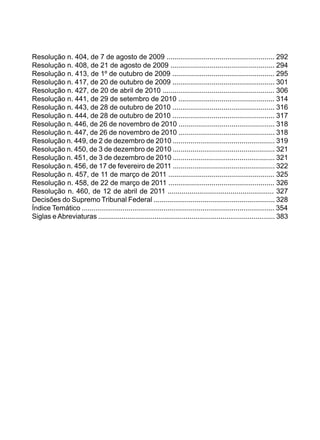 Resolução n. 404, de 7 de agosto de 2009 ....................................................... 292
Resolução n. 408, de 21 de agosto de 2009 ..................................................... 294
Resolução n. 413, de 1º de outubro de 2009 .................................................... 295
Resolução n. 417, de 20 de outubro de 2009 .................................................... 301
Resolução n. 427, de 20 de abril de 2010 ......................................................... 306
Resolução n. 441, de 29 de setembro de 2010 ................................................. 314
Resolução n. 443, de 28 de outubro de 2010 .................................................... 316
Resolução n. 444, de 28 de outubro de 2010 .................................................... 317
Resolução n. 446, de 26 de novembro de 2010 ................................................. 318
Resolução n. 447, de 26 de novembro de 2010 ................................................. 318
Resolução n. 449, de 2 de dezembro de 2010 .................................................... 319
Resolução n. 450, de 3 de dezembro de 2010 .................................................... 321
Resolução n. 451, de 3 de dezembro de 2010 .................................................... 321
Resolução n. 456, de 17 de fevereiro de 2011 .................................................... 322
Resolução n. 457, de 11 de março de 2011 ...................................................... 325
Resolução n. 458, de 22 de março de 2011 ...................................................... 326
Resolução n. 460, de 12 de abril de 2011 ...................................................... 327
Decisões do Supremo Tribunal Federal .............................................................. 328
Índice Temático ................................................................................................... 354
Siglas eAbreviaturas ........................................................................................... 383
 