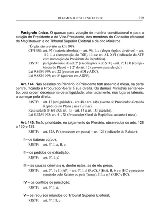 REGIMENTO INTERNO DO STF____________________________________________________________100
Parágrafo único. O quorum para votação de matéria constitucional e para a
eleição do Presidente e do Vice-Presidente, dos membros do Conselho Nacional
da Magistratura4
e do Tribunal Superior Eleitoral é de oito Ministros.
4
Órgão não previsto na CF/1988.
CF/1988:	 art. 97 (maioria absoluta) – art. 96, I, a (eleger órgãos diretivos) – art.
119, I, a (composição do TSE), II, c/c art. 84, XVI (indicação do STF
com nomeação do Presidente da República).
RISTF:	 parágrafo único do art. 2º (escolha prévia do STF) – art. 7º, I e II (compe-
tência do Pleno) – § 2º do art. 12 (quorum para eleição).
Lei 9.868/1999: art. 22 (quorum em ADI e ADC).
Lei 9.882/1999: art. 8º (quorum em ADPF).
Art. 144. Nas sessões do Plenário, o Presidente tem assento à mesa, na parte
central, ficando o Procurador-Geral à sua direita. Os demais Ministros sentar-se-
ão, pela ordem decrescente de antiguidade, alternadamente, nos lugares laterais,
a começar pela direita.
RISTF:	 art. 17 (antiguidade) – art. 48 e art. 148 (assento do Procurador-Geral da
República no Pleno e nas Turmas).
Resolução/STF 6/1982: art. 13 – art. 14 a art. 18 (exceção).
Lei 8.625/1993: art. 41, XI (Procurador-Geral da República: assento à mesa).
Art. 145. Terão prioridade, no julgamento do Plenário, observados os arts. 128
a 130 e 138:
RISTF:	 art. 125, IV (processos em pauta) – art. 129 (indicação do Relator).
I – os habeas corpus;
RISTF:	 art. 6º, I, a, II, c.
II – os pedidos de extradição;
RISTF:	 art. 6º , I, f.
III – as causas criminais e, dentre estas, as de réu preso;
RISTF:	 art. 5º, I e II (AP) – art. 6º, I, b (RvC), f (Ext), II, b e c (HC e processo
remetido pelo Relator ou pela Turma), III, a e b (RHC e RC).
IV – os conflitos de jurisdição;
RISTF:	 art. 6º, I, d.
V – os recursos oriundos do Tribunal Superior Eleitoral;
RISTF:	 art. 6º, III, a.
 