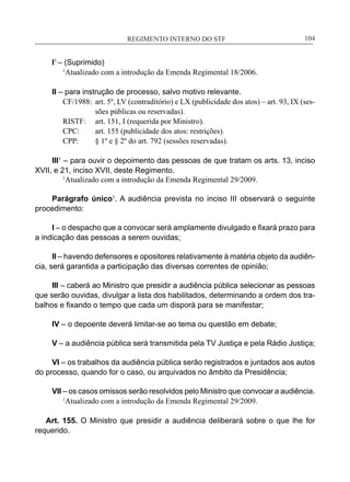 REGIMENTO INTERNO DO STF____________________________________________________________104
I1
– (Suprimido)
	 1
Atualizado com a introdução da Emenda Regimental 18/2006.
II – para instrução de processo, salvo motivo relevante.
CF/1988:	 art. 5º, LV (contraditório) e LX (publicidade dos atos) – art. 93, IX (ses-
sões públicas ou reservadas).
RISTF:	 art. 151, I (requerida por Ministro).
CPC:	 art. 155 (publicidade dos atos: restrições).
CPP:	 § 1º e § 2º do art. 792 (sessões reservadas).
III1
– para ouvir o depoimento das pessoas de que tratam os arts. 13, inciso
XVII, e 21, inciso XVII, deste Regimento.
	 1
Atualizado com a introdução da Emenda Regimental 29/2009.
Parágrafo único1
. A audiência prevista no inciso III observará o seguinte
procedimento:
	
I – o despacho que a convocar será amplamente divulgado e fixará prazo para
a indicação das pessoas a serem ouvidas;
	
II – havendo defensores e opositores relativamente à matéria objeto da audiên-
cia, será garantida a participação das diversas correntes de opinião;
	
III – caberá ao Ministro que presidir a audiência pública selecionar as pessoas
que serão ouvidas, divulgar a lista dos habilitados, determinando a ordem dos tra-
balhos e fixando o tempo que cada um disporá para se manifestar;
	
IV – o depoente deverá limitar-se ao tema ou questão em debate;
	
V – a audiência pública será transmitida pela TV Justiça e pela Rádio Justiça;
	
VI – os trabalhos da audiência pública serão registrados e juntados aos autos
do processo, quando for o caso, ou arquivados no âmbito da Presidência;
	
VII – os casos omissos serão resolvidos pelo Ministro que convocar a audiência.
	 1
Atualizado com a introdução da Emenda Regimental 29/2009.
Art. 155. O Ministro que presidir a audiência deliberará sobre o que lhe for
requerido.
 