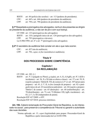 REGIMENTO INTERNO DO STF____________________________________________________________105
RISTF:	 art. 44 (polícia das sessões) – art. 113 (poderes do presidente).
CPC:	 art. 445 e art. 446 (poderes do presidente da audiência).
CPP:	 art. 794 a art. 796 (poderes do presidente da audiência).
§ 1º Respeitada a prerrogativa dos advogados, nenhum dos presentes se dirigirá
ao presidente da audiência, a não ser de pé e com sua licença.
CF/1988:	 art. 133 (prerrogativas dos advogados).
RISTF:	 art. 118 e parágrafo único do art. 124 (prerrogativas dos advogados).
CPP:	 art. 793 (prerrogativa e deveres).
Lei 8.906/1994: art. 6º e art. 7º (prerrogativa dos advogados).
§ 2º O secretário da audiência fará constar em ata o que nela ocorrer.
CPC:	 art. 457 (ata da audiência).
CPP:	 art. 792, caput, in fine (assistência à audiência).
Título V
DOS PROCESSOS SOBRE COMPETÊNCIA
Capítulo I
DA RECLAMAÇÃO
CF/1988:	 art. 102, I, l.
RISTF:	 art. 5º, I (julgado no Pleno), g (ação), art. 6, II, d (AgR), art. 8º, I (ED e
incidentes) – art. 56, X e XI (não se altera a classe) – art. 57 e art. 59, II,
(sujeito a preparo: Tabela B, VII, de custas) e § 3º c/c art. 107 (prazo para
preparo) – art. 61, § 1º, II, in fine (isenção de preparo) – art. 62 e pará-
grafo único do art. 63 (assistência judiciária) – art. 64 (sujeito a preparo:
Tabela C de custas) – art. 65 (deserção) – art. 68 (redistribuição) – art.
70 (distribuição) – art. 71 e art. 72 (Relator: ED, AgR e incidentes) – art.
83, § 1º, I e III (independem de pauta).
Resolução/STF 417/2009: e-STF.
Resolução/STF 427/2010: processo eletrônico.
Art. 156. Caberá reclamação do Procurador-Geral da República, ou do interes-
sado na causa7
, para preservar a competência do Tribunal ou garantir a autoridade
das suas decisões.
7
Norma aplicada: art. 13, caput (legitimidade para propor: Procurador-Geral da
República e parte interessada) da Lei 8.038/1990.
 