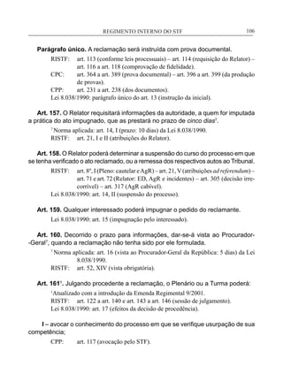 REGIMENTO INTERNO DO STF____________________________________________________________106
Parágrafo único. A reclamação será instruída com prova documental.
RISTF:	 art. 113 (conforme leis processuais) – art. 114 (requisição do Relator) –
art. 116 a art. 118 (comprovação de fidelidade).
CPC:	 art. 364 a art. 389 (prova documental) – art. 396 a art. 399 (da produção
de provas).
CPP:	 art. 231 a art. 238 (dos documentos).
Lei 8.038/1990: parágrafo único do art. 13 (instrução da inicial).
Art. 157. O Relator requisitará informações da autoridade, a quem for imputada
a prática do ato impugnado, que as prestará no prazo de cinco dias7
.
7
Norma aplicada: art. 14, I (prazo: 10 dias) da Lei 8.038/1990.
RISTF:	 art. 21, I e II (atribuições do Relator).
Art. 158. O Relator poderá determinar a suspensão do curso do processo em que
se tenha verificado o ato reclamado, ou a remessa dos respectivos autos ao Tribunal.
RISTF:	 art. 8º, I (Pleno: cautelar eAgR) – art. 21,V(atribuições ad referendum) –
art. 71 e art. 72 (Relator: ED, AgR e incidentes) – art. 305 (decisão irre-
corrível) – art. 317 (AgR cabível).
Lei 8.038/1990: art. 14, II (suspensão do processo).
Art. 159. Qualquer interessado poderá impugnar o pedido do reclamante.
Lei 8.038/1990: art. 15 (impugnação pelo interessado).
Art. 160. Decorrido o prazo para informações, dar-se-á vista ao Procurador-
-Geral7
, quando a reclamação não tenha sido por ele formulada.
7
Norma aplicada: art. 16 (vista ao Procurador-Geral da República: 5 dias) da Lei
8.038/1990.
RISTF:	 art. 52, XIV (vista obrigatória).
Art. 161¹. Julgando procedente a reclamação, o Plenário ou a Turma poderá:
1
Atualizado com a introdução da Emenda Regimental 9/2001.
RISTF:	 art. 122 a art. 140 e art. 143 a art. 146 (sessão de julgamento).
Lei 8.038/1990: art. 17 (efeitos da decisão de procedência).
I – avocar o conhecimento do processo em que se verifique usurpação de sua
competência;
CPP:	 art. 117 (avocação pelo STF).
 