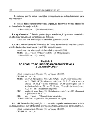 REGIMENTO INTERNO DO STF____________________________________________________________107
II – ordenar que lhe sejam remetidos, com urgência, os autos do recurso para
ele interposto;
III – cassar decisão exorbitante de seu julgado, ou determinar medida adequada
à observância de sua jurisdição.
Lei 8.038/1990: art. 17 (decisão exorbitante).
Parágrafo único1
. O Relator poderá julgar a reclamação quando a matéria for
objeto de jurisprudência consolidada do Tribunal.
	 1
Atualizado com a introdução da Emenda Regimental 13/2004.
Art. 1621
. O Presidente do Tribunal ou da Turma determinará o imediato cumpri-
mento da decisão, lavrando-se o acórdão posteriormente.
1
Atualizado com a introdução da Emenda Regimental 9/2001.
RISTF:	 art. 337 a art. 339 (cabíveis ED) – art. 340 (execução).
Lei 8.038/1990: art. 18 (execução).
Capítulo II
DO CONFLITO DE JURISDIÇÃO OU COMPETÊNCIA
E DE ATRIBUIÇÕES3
3
Atual competência do STJ: art. 105, I, d e g, da CF/1988.
CF/1988:	 art. 102, I, o.
RISTF:	 art. 6º, I, d (julgado no Pleno), II, d (AgR) – art. 8º, I (ED e incidentes) –
art. 21, XVII, § 1º (decisão monocrática) – art. 56, X e XI (não se altera a
classe) – art. 61, § 1º (isento de preparo) – art. 66 (distribuição) – art. 68
(redistribuição) – art. 71 e art. 72 (Relator: ED, AgR e incidentes) – art.
83, § 1º, I e III (independem de pauta).
CPC:	 parágrafo único do art. 120 (decisão monocrática) – art. 123 (obedecerá
o que dispuser o RISTF).
CPP:	 art. 113 a art. 117 (do conflito de jurisdição).
Lei 8.038/1990: art. 24 (aplicável a lei processual em vigor).
Art. 163. O conflito de jurisdição ou competência poderá ocorrer entre autori-
dades judiciárias; o de atribuições, entre autoridades judiciárias e administrativas3
.
3
Atual competência do STJ: art. 105, I, d e g, da CF/1988.
CF/1988:	 art. 102, I, o.
 