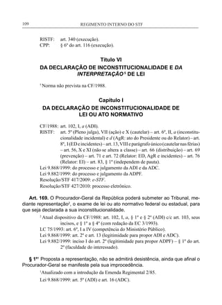 REGIMENTO INTERNO DO STF____________________________________________________________109
RISTF:	 art. 340 (execução).
CPP:	 § 6º do art. 116 (execução).
Título VI
DA DECLARAÇÃO DE INCONSTITUCIONALIDADE E DA
INTERPRETAÇÃO 5
DE LEI
5
Norma não prevista na CF/1988.
Capítulo I
DA DECLARAÇÃO DE INCONSTITUCIONALIDADE DE
LEI OU ATO NORMATIVO
CF/1988:	 art. 102, I, a (ADI).
RISTF:	 art. 5º (Pleno julga), VII (ação) e X (cautelar) – art. 6º, II, a (inconstitu-
cionalidade incidental) e d (AgR: ato do Presidente ou do Relator)–art.
8º, I(EDeincidentes)–art.13,VIIIeparágrafoúnico(cautelarnasférias)
– art. 56, X e XI (não se altera a classe) – art. 66 (distribuição) – art. 69
(prevenção) – art. 71 e art. 72 (Relator: ED, AgR e incidentes) – art. 76
(Relator: EI) – art. 83, § 1º (independem de pauta).
Lei 9.868/1999: do processo e julgamento da ADI e da ADC.
Lei 9.882/1999: do processo e julgamento da ADPF.
Resolução/STF 417/2009: e-STF.
Resolução/STF 427/2010: processo eletrônico.
Art. 169. O Procurador-Geral da República poderá submeter ao Tribunal, me-
diante representação2
, o exame de lei ou ato normativo federal ou estadual, para
que seja declarada a sua inconstitucionalidade.
2
Atual dispositivo da CF/1988: art. 102, I, a, § 1º e § 2º (ADI) c/c art. 103, seus
incisos, e § 1º a § 4º (com redação da EC 3/1993).
LC 75/1993: art. 6º, I a IV (competência do Ministério Público).
Lei 9.868/1999: art. 2º e art. 13 (legitimidade para propor ADI e ADC).
Lei 9.882/1999: inciso I do art. 2º (legitimidade para propor ADPF) – § 1º do art.
2º (faculdade do interessado).
§ 1º1
Proposta a representação, não se admitirá desistência, ainda que afinal o
Procurador-Geral se manifeste pela sua improcedência.
1
Atualizado com a introdução da Emenda Regimental 2/85.
Lei 9.868/1999: art. 5º (ADI) e art. 16 (ADC).
 