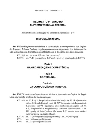 REGIMENTO INTERNO DO STF____________________________________________________________11
REGIMENTO INTERNO DO
SUPREMO TRIBUNAL FEDERAL
Atualizado com a introdução das Emendas Regimentais 1 a 46
DISPOSIÇÃO INICIAL
Art. 1º Este Regimento estabelece a composição e a competência dos órgãos
do Supremo Tribunal Federal, regula o processo e o julgamento dos feitos que lhe
são atribuídos pela Constituição da República e a disciplina dos seus serviços.
CF/1988:	 art. 101 a art. 103 – art. 96, I, a, b, e e f.
RISTF:	 art. 7º, III (competência do Pleno) – art. 31, I (atualização do RISTF).
Parte I
DA ORGANIZAÇÃO E COMPETÊNCIA
Título I
DO TRIBUNAL
Capítulo I
DA COMPOSIÇÃO DO TRIBUNAL
Art. 2º O Tribunal compõe-se de onze Ministros, tem sede na Capital da Repú-
blica e jurisdição em todo território nacional.
CF/1988:	 art. 12, I, e § 3º, IV (privativo de brasileiro nato) – art. 52, III, a (aprovação
prévia do Senado Federal) – art. 84, XIV (nomeados pelo Presidente da
República) – art. 92, I e parágrafo único (âmbito da jurisdição) – art. 95,
I, II, III (garantias) e parágrafo único (vedações constitucionais) – art.
101 e parágrafo único (mais de 35 e menos de 65 anos de idade, notável
saber jurídico e reputação ilibada).
RISTF:	 art. 18 (incompatibilidades regimentais) – art. 20 (jurisdição).
CPC:	 art. 136 (incompatibilidades).
CPP:	 art. 253 (incompatibilidades).
 