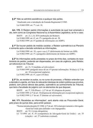 REGIMENTO INTERNO DO STF____________________________________________________________110
§ 2º¹ Não se admitirá assistência a qualquer das partes.
1
Atualizado com a introdução da Emenda Regimental 2/1985.
Lei 9.868/1999: art. 7º e art. 18.
Art. 170. O Relator pedirá informações à autoridade da qual tiver emanado o
ato, bem como ao Congresso Nacional ou à Assembleia Legislativa, se for o caso.
RISTF:	 art. 21, I, II, XVI (atribuições do Relator).
Lei 9.868/1999: art. 6º, art. 9º e parágrafos do art. 20.
Lei 9.882/1999: art. 6º (pedido de informações em ADPF).
§ 1º Se houver pedido de medida cautelar, o Relator submetê-la-á ao Plenário
e somente após a decisão solicitará as informações.
Lei 9.868/1999: art. 10, caput e seu § 3º (deferimento de liminar em ADI).
Lei 9.882/1999: art. 5º e parágrafos (deferimento de liminar em ADPF).
§ 2º As informações serão prestadas no prazo de trinta dias, contados do rece-
bimento do pedido, podendo ser dispensadas, em caso de urgência, pelo Relator,
ad referendum do Tribunal.
RISTF:	 art. 21, V (medidas ad referendum).
Lei 9.868/1999: parágrafo único do art. 6º (prestar informações: 30 dias) e § 3º do
art. 10 (excepcional urgência).
Lei 9.882/1999: art. 6º, caput (10 dias).
§ 3º Se, ao receber os autos, ou no curso do processo, o Relator entender que
a decisão é urgente, em face do relevante interesse de ordem pública que envolve,
poderá, com prévia ciência das partes, submetê-lo ao conhecimento do Tribunal,
que terá a faculdade de julgá-lo com os elementos de que dispuser.
RISTF:	 art. 5º, VII (Pleno) – § 2º do art. 83 (dispensa de pauta).
Lei 9.868/1999: § 3º do art. 10 (dispensa de informações por excepcional urgência).
Lei 9.882/1999: § 1º do art. 5º (liminar ad referendum).
Art. 171. Recebidas as informações6
, será aberta vista ao Procurador-Geral,
pelo prazo de quinze dias, para emitir parecer.
6
Norma introduzida pela CF/1988: § 3º do art. 103 (citará previamente oAdvogado-
-Geral da União para defender o ato impugnado).
RISTF:	 art. 52, I (vista obrigatória).
LC 73/1993: art. 4º, IV (competência do Advogado-Geral da União) – art. 35
(citação) – art. 37 (substituto eventual).
 