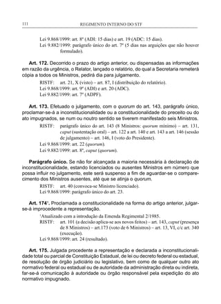 REGIMENTO INTERNO DO STF____________________________________________________________111
Lei 9.868/1999: art. 8º (ADI: 15 dias) e art. 19 (ADC: 15 dias).
Lei 9.882/1999: parágrafo único do art. 7º (5 dias nas arguições que não houver
formulado).
Art. 172. Decorrido o prazo do artigo anterior, ou dispensadas as informações
em razão da urgência, o Relator, lançado o relatório, do qual a Secretaria remeterá
cópia a todos os Ministros, pedirá dia para julgamento.
RISTF:	 art. 21, X (visto) – art. 87, I (distribuição do relatório).
Lei 9.868/1999: art. 9º (ADI) e art. 20 (ADC).
Lei 9.882/1999: art. 7º (ADPF).
Art. 173. Efetuado o julgamento, com o quorum do art. 143, parágrafo único,
proclamar-se-á a inconstitucionalidade ou a constitucionalidade do preceito ou do
ato impugnados, se num ou noutro sentido se tiverem manifestado seis Ministros.
RISTF:	 parágrafo único do art. 143 (8 Ministros: quorum mínimo) – art. 131,
caput (sustentação oral) – art. 122 a art. 140 e art. 143 a art. 146 (sessão
de julgamento) – art. 146, I (voto do Presidente).
Lei 9.868/1999: art. 22 (quorum).
Lei 9.882/1999: art. 8º, caput (quorum).
Parágrafo único. Se não for alcançada a maioria necessária à declaração de
inconstitucionalidade, estando licenciados ou ausentes Ministros em número que
possa influir no julgamento, este será suspenso a fim de aguardar-se o compare-
cimento dos Ministros ausentes, até que se atinja o quorum.
RISTF:	 art. 40 (convoca-se Ministro licenciado).
Lei 9.868/1999: parágrafo único do art. 23.
Art. 174¹. Proclamada a constitucionalidade na forma do artigo anterior, julgar-
se-á improcedente a representação.
1
Atualizado com a introdução da Emenda Regimental 2/1985.
RISTF:	 art. 101 (a decisão aplica-se aos novos feitos) – art. 143, caput (presença
de 8 Ministros) – art.173 (voto de 6 Ministros) – art. 13, VI, c/c art. 340
(execução).
Lei 9.868/1999: art. 24 (resultado).
Art. 175. Julgada procedente a representação e declarada a inconstitucionali-
dade total ou parcial de Constituição Estadual, de lei ou decreto federal ou estadual,
de resolução de órgão judiciário ou legislativo, bem como de qualquer outro ato
normativo federal ou estadual ou de autoridade da administração direta ou indireta,
far-se-á comunicação à autoridade ou órgão responsável pela expedição do ato
normativo impugnado.
 