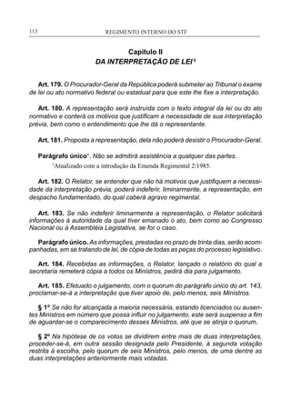 REGIMENTO INTERNO DO STF____________________________________________________________113
Capítulo II
DA INTERPRETAÇÃO DE LEI 5
Art. 179. O Procurador-Geral da República poderá submeter ao Tribunal o exame
de lei ou ato normativo federal ou estadual para que este lhe fixe a interpretação.
Art. 180. A representação será instruída com o texto integral da lei ou do ato
normativo e conterá os motivos que justificam a necessidade de sua interpretação
prévia, bem como o entendimento que lhe dá o representante.
Art. 181. Proposta a representação, dela não poderá desistir o Procurador-Geral.
Parágrafo único¹. Não se admitirá assistência a qualquer das partes.
1
Atualizado com a introdução da Emenda Regimental 2/1985.
Art. 182. O Relator, se entender que não há motivos que justifiquem a necessi-
dade da interpretação prévia, poderá indeferir, liminarmente, a representação, em
despacho fundamentado, do qual caberá agravo regimental.
Art. 183. Se não indeferir liminarmente a representação, o Relator solicitará
informações à autoridade da qual tiver emanado o ato, bem como ao Congresso
Nacional ou à Assembléia Legislativa, se for o caso.
Parágrafo único. As informações, prestadas no prazo de trinta dias, serão acom-
panhadas, em se tratando de lei, de cópia de todas as peças do processo legislativo.
Art. 184. Recebidas as informações, o Relator, lançado o relatório do qual a
secretaria remeterá cópia a todos os Ministros, pedirá dia para julgamento.
Art. 185. Efetuado o julgamento, com o quorum do parágrafo único do art. 143,
proclamar-se-á a interpretação que tiver apoio de, pelo menos, seis Ministros.
§ 1º Se não for alcançada a maioria necessária, estando licenciados ou ausen-
tes Ministros em número que possa influir no julgamento, este será suspenso a fim
de aguardar-se o comparecimento desses Ministros, até que se atinja o quorum.
§ 2º Na hipótese de os votos se dividirem entre mais de duas interpretações,
proceder-se-á, em outra sessão designada pelo Presidente, à segunda votação
restrita à escolha, pelo quorum de seis Ministros, pelo menos, de uma dentre as
duas interpretações anteriormente mais votadas.
 