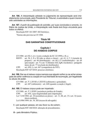 REGIMENTO INTERNO DO STF____________________________________________________________114
Art. 186. A interpretação adotada no julgamento da representação será ime-
diatamente comunicada, pelo Presidente do Tribunal, à autoridade a quem tiverem
sido solicitadas as informações.
Art. 187. A partir da publicação do acórdão, por suas conclusões e ementa, no
Diário da Justiça da União, a interpretação nele fixada terá força vinculante para
todos os efeitos.
Resolução/STF 341/2007: DJ Eletrônico.
5
Norma não prevista na CF/1988.
Título VII
DAS GARANTIAS CONSTITUCIONAIS
Capítulo I
DO HABEAS CORPUS
CF/1988:	 art.102, I, d e i (com a redação da EC 22/1999), e II, a.
RISTF:	 art. 56, I, X e XI (não se altera a classe) – art. 61, § 1º, I (isenção de
preparo) – art. 66 (distribuição) – art. 68, § 2º (redistribuição) – art. 69
(prevenção) – art. 71 e art. 72 (Relator: ED,AgR e incidentes) – parágrafo
único do art. 77 (exclusão de distribuição).
CPP:	 art. 650, I, e art. 667 (competência do STF).
Resolução/STF 427/2010: processo eletrônico.
Art. 188. Dar-se-á habeas corpus sempre que alguém sofrer ou se achar amea-
çado de sofrer violência ou coação em sua liberdade de locomoção, por ilegalidade
ou abuso de poder.
CF/1988:	 art. 5º, LXVIII e LXXVII (cabimento e gratuidade).
CPP:	 art. 647 (cabimento) – art. 648 (quando a coação é ilegal).
Art. 189. O habeas corpus pode ser impetrado:
CF/1988:	 art. 5º, LXXIV (assistência jurídica do Estado).
CPP:	 art. 654, caput (legitimidade para impetração).
Lei 7.210/1984: art. 10 (assistência ao preso) – art. 11, III, art. 15 e art. 16 (assis-
tência jurídica).
Lei 8.906/1994: art. 34, XII (recusa do advogado).
I – por qualquer pessoa, em seu favor ou de outrem;
Resolução/STF 444/2010: alteração de procedimentos.
II – pelo Ministério Público.
 