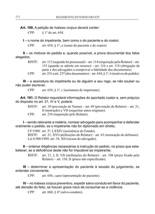 REGIMENTO INTERNO DO STF____________________________________________________________115
Art. 190. A petição de habeas corpus deverá conter:
CPP:	 § 1º do art. 654.
I – o nome do impetrante, bem como o do paciente e do coator;
CPP:	 art. 654, § 1º, a (nome do paciente e do coator).
II – os motivos do pedido e, quando possível, a prova documental dos fatos
alegados;
RISTF:	 art. 113 (segundo lei processual) – art. 114 (requisição pelo Relator) – art.
115 (quando se admite em recurso) – art. 116 a art. 118 (obrigação da
parte e dos advogados a comprovar a fidelidade dos documentos).
CPP:	 art. 231 a art. 237 (dos documentos) – art. 654, § 1º, b (motivos do pedido).
III – a assinatura do impetrante ou de alguém a seu rogo, se não souber ou
não puder escrever.
CPP:	 art. 654, § 1º, c (assinatura do impetrante).
Art. 191. O Relator requisitará informações do apontado coator e, sem prejuízo
do disposto no art. 21, IV e V, poderá:
RISTF:	 art. 10 (prevenção de Turma) – art. 69 (prevenção do Relator) – art. 21,
II (instrução) e VII (requisitar autos originais).
CPP:	 art. 234 (requisição pelo Relator).
I – sendo relevante a matéria, nomear advogado para acompanhar e defender
oralmente o pedido, se o impetrante não for diplomado em direito;
CF/1988:	 art. 5º, LXXIV (assistência do Estado).
RISTF:	 art. 21, XVI (atribuições do Relator) – art. 63 (nomeação do defensor).
Lei 8.906/1994: art. 34, XII (recusa do advogado).
II – ordenar diligências necessárias à instrução do pedido, no prazo que esta-
belecer, se a deficiência deste não for imputável ao impetrante;
RISTF:	 art. 21, I, II, VII (atribuições do Relator) – art. 108 (prazo fixado pelo
Relator) – art. 110, II (prazo não especificado).
III – determinar a apresentação do paciente à sessão do julgamento, se
entender conveniente;
CPP:	 art. 656, caput (apresentação do paciente).
IV – no habeas corpus preventivo, expedir salvo-conduto em favor do paciente,
até decisão do feito, se houver grave risco de consumar-se a violência.
CPP:	 art. 660, § 4º (salvo-conduto).
 